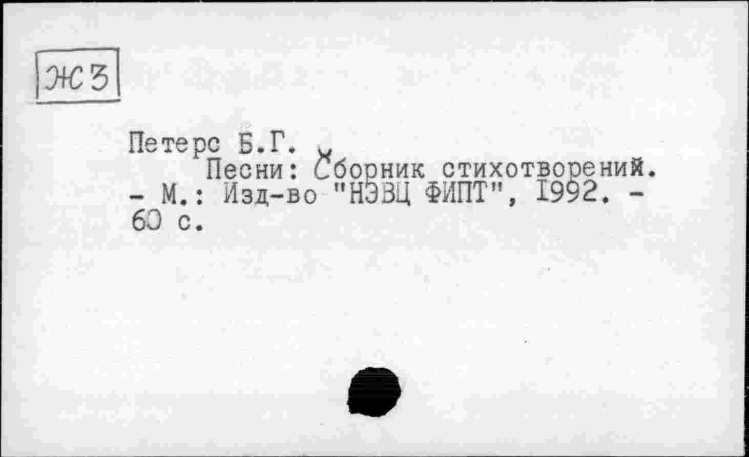 ﻿жз
Петерс Б.Г.
Песни: Сборник стихотворений. - М.: Изд-во "НЭЗЦ ФИПТ", 19^2. -60 с.